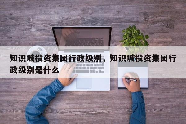 知识城投资集团行政级别，知识城投资集团行政级别是什么