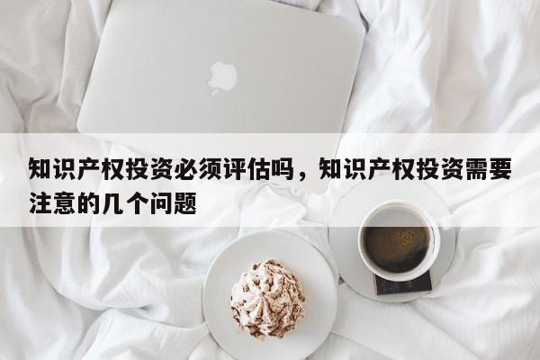 知识产权投资必须评估吗，知识产权投资需要注意的几个问题