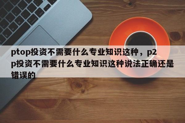 ptop投资不需要什么专业知识这种，p2p投资不需要什么专业知识这种说法正确还是错误的