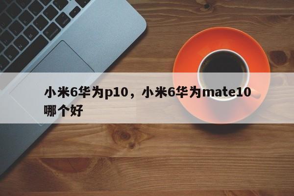 小米6华为p10，小米6华为mate10哪个好