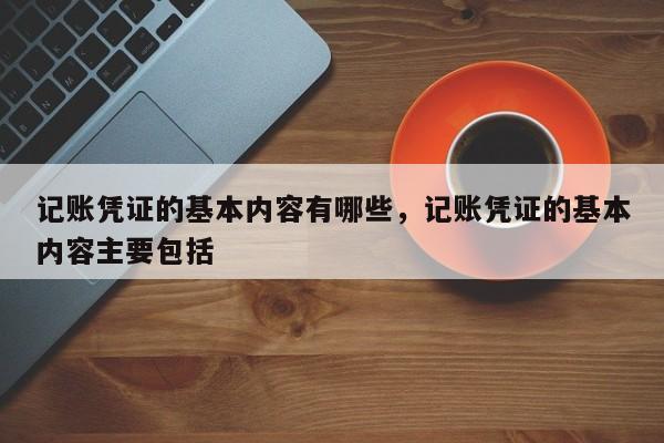 记账凭证的基本内容有哪些，记账凭证的基本内容主要包括