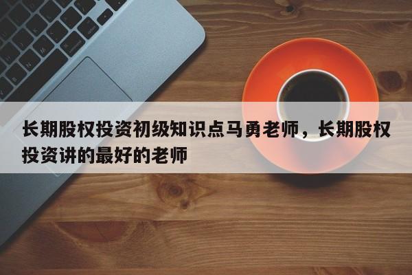 长期股权投资初级知识点马勇老师，长期股权投资讲的最好的老师