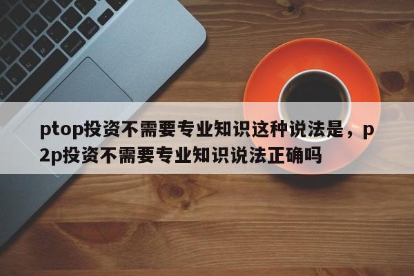 ptop投资不需要专业知识这种说法是，p2p投资不需要专业知识说法正确吗