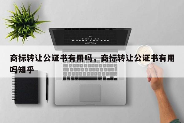 商标转让公证书有用吗，商标转让公证书有用吗知乎