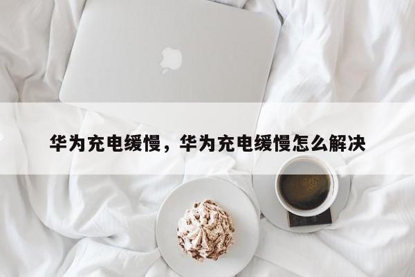 华为充电缓慢，华为充电缓慢怎么解决