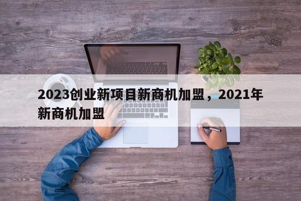 2023创业新项目新商机加盟，2021年新商机加盟