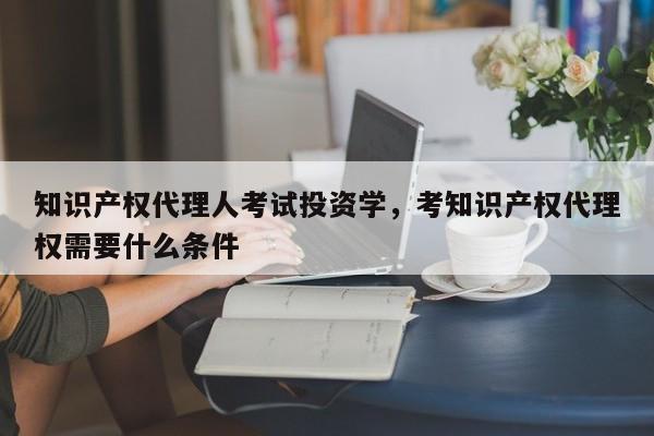 知识产权代理人考试投资学，考知识产权代理权需要什么条件