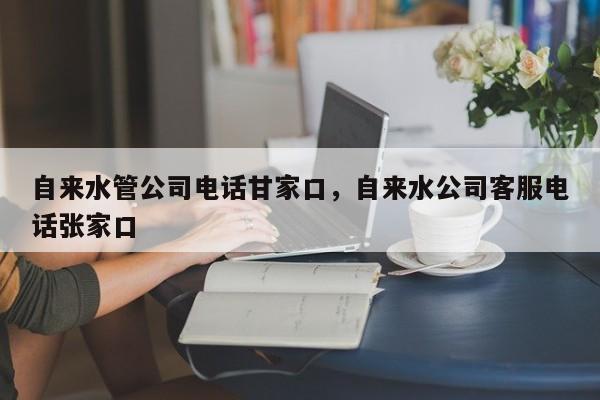 自来水管公司电话甘家口，自来水公司客服电话张家口