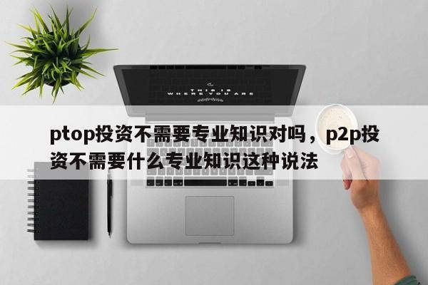 ptop投资不需要专业知识对吗，p2p投资不需要什么专业知识这种说法