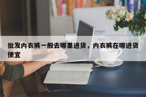 批发内衣裤一般去哪里进货，内衣裤在哪进货便宜