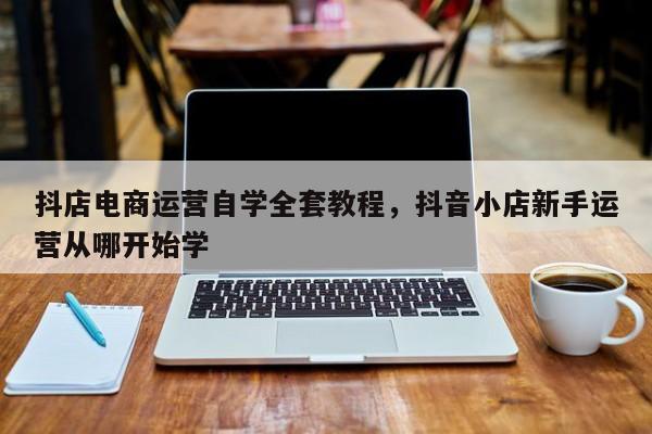 抖店电商运营自学全套教程，抖音小店新手运营从哪开始学