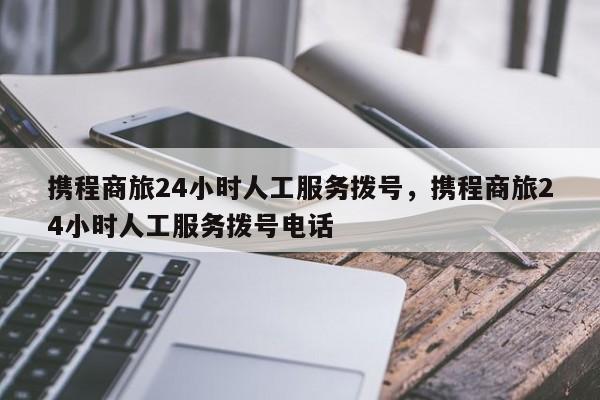 携程商旅24小时人工服务拨号，携程商旅24小时人工服务拨号电话