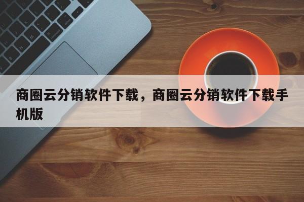 商圈云分销软件下载，商圈云分销软件下载手机版