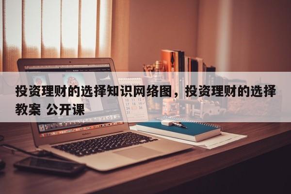 投资理财的选择知识网络图，投资理财的选择教案 公开课