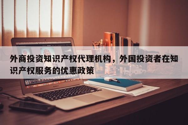 外商投资知识产权代理机构，外国投资者在知识产权服务的优惠政策