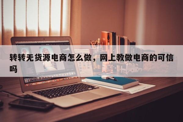 转转无货源电商怎么做，网上教做电商的可信吗