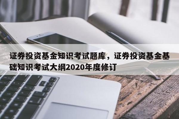 证券投资基金知识考试题库，证券投资基金基础知识考试大纲2020年度修订