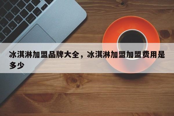 冰淇淋加盟品牌大全，冰淇淋加盟加盟费用是多少