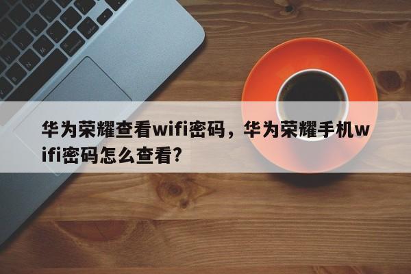 华为荣耀查看wifi密码，华为荣耀手机wifi密码怎么查看?