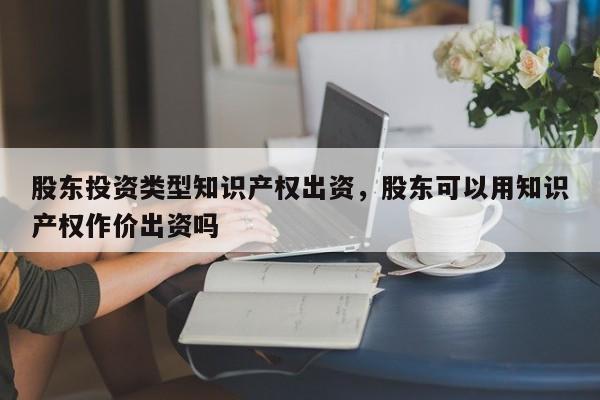 股东投资类型知识产权出资，股东可以用知识产权作价出资吗