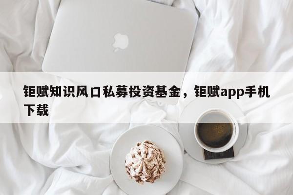 钜赋知识风口私募投资基金，钜赋app手机下载