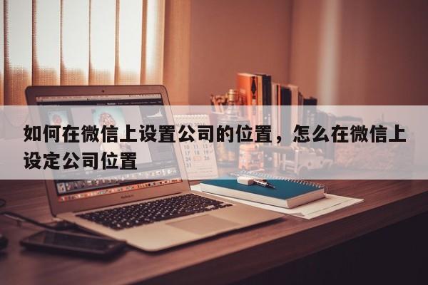 如何在微信上设置公司的位置，怎么在微信上设定公司位置