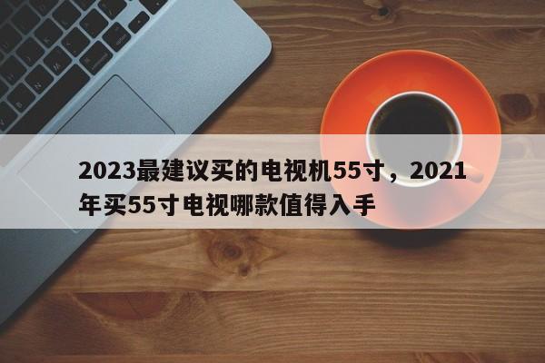 2023最建议买的电视机55寸，2021年买55寸电视哪款值得入手