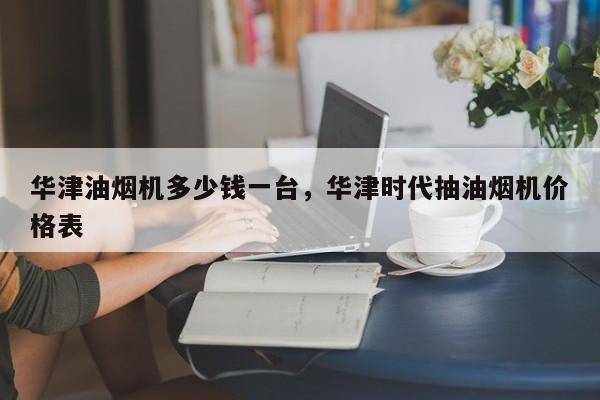 华津油烟机多少钱一台，华津时代抽油烟机价格表