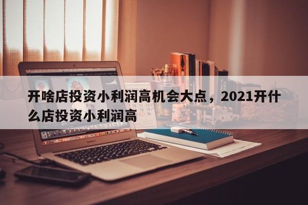 开啥店投资小利润高机会大点，2021开什么店投资小利润高