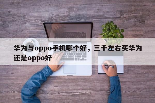 华为与oppo手机哪个好，三千左右买华为还是oppo好