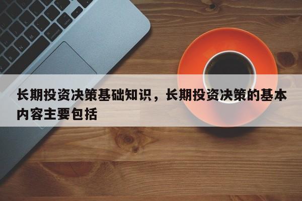 长期投资决策基础知识，长期投资决策的基本内容主要包括