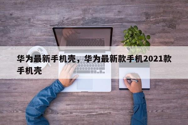 华为最新手机壳，华为最新款手机2021款手机壳