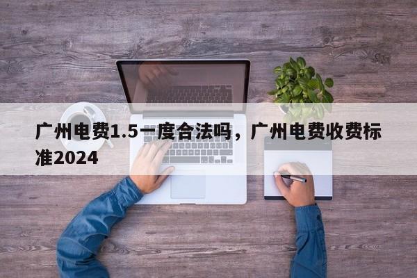 广州电费1.5一度合法吗，广州电费收费标准2024