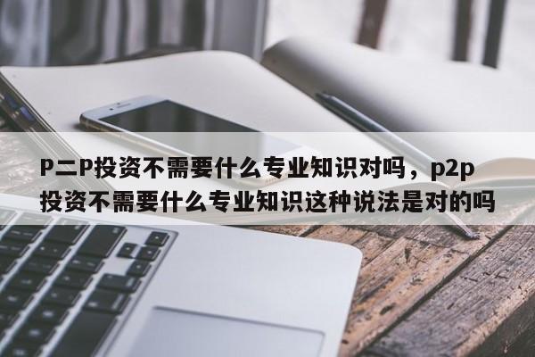 P二P投资不需要什么专业知识对吗，p2p投资不需要什么专业知识这种说法是对的吗