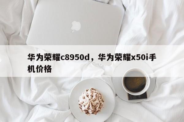 华为荣耀c8950d，华为荣耀x50i手机价格