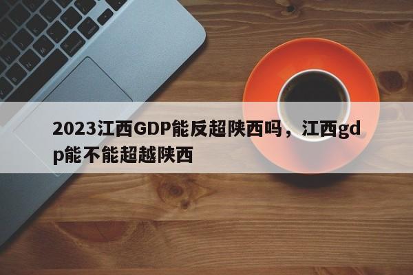 2023江西GDP能反超陕西吗，江西gdp能不能超越陕西