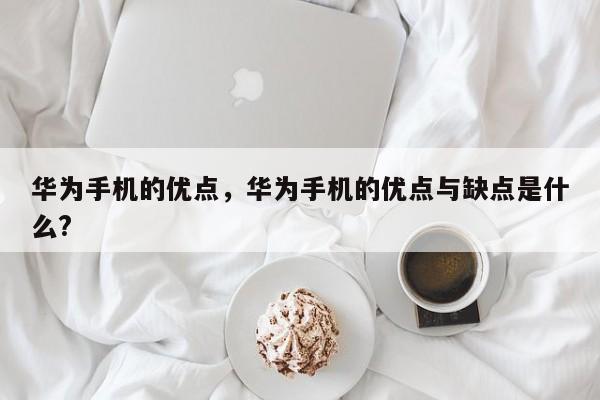 华为手机的优点，华为手机的优点与缺点是什么?