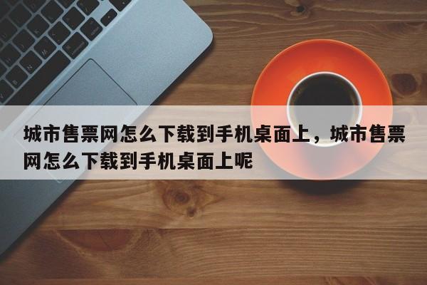 城市售票网怎么下载到手机桌面上，城市售票网怎么下载到手机桌面上呢