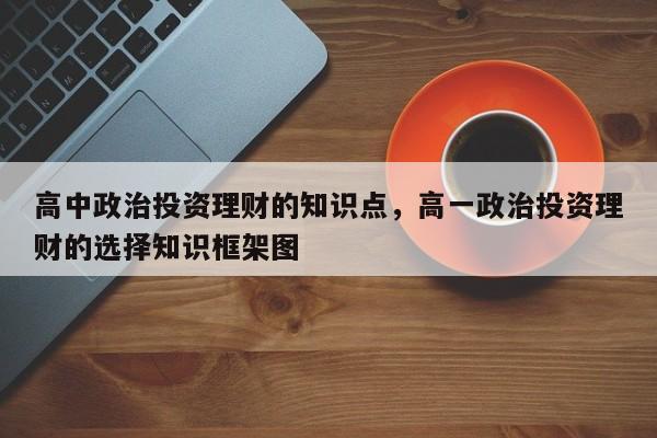 高中政治投资理财的知识点，高一政治投资理财的选择知识框架图