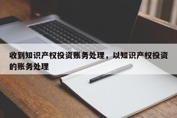 收到知识产权投资账务处理，以知识产权投资的账务处理