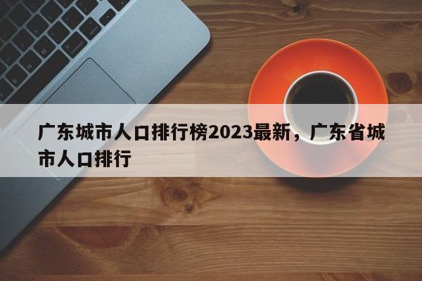 广东城市人口排行榜2023最新，广东省城市人口排行