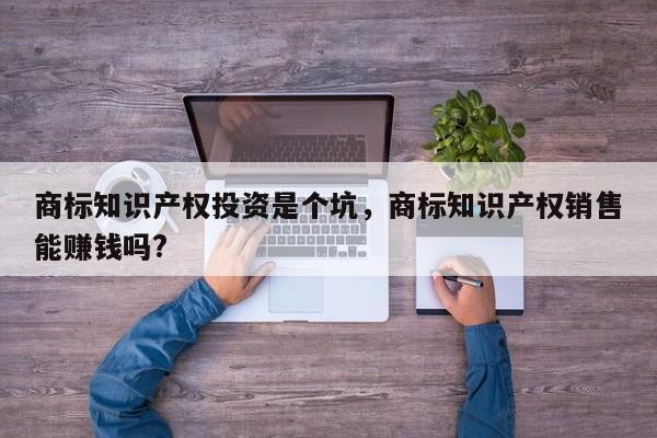 商标知识产权投资是个坑，商标知识产权销售能赚钱吗?