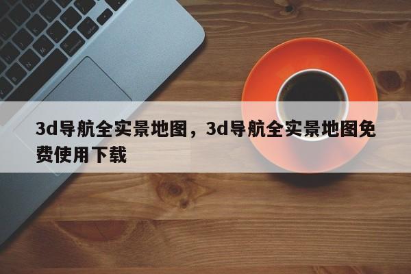 3d导航全实景地图，3d导航全实景地图免费使用下载